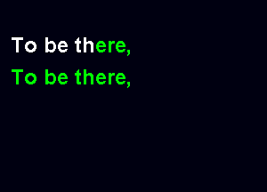 To be there,
To be there,