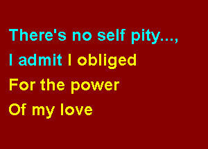 There's no self pity...,
I admit I obliged

For the power
Of my love