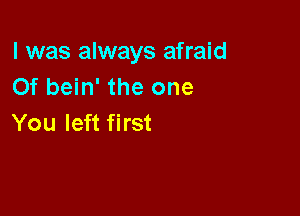 l was always afraid
0f bein' the one

You left first