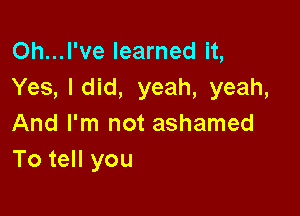 Oh...l've learned it,
Yes, ldid, yeah, yeah,

And I'm not ashamed
To tell you