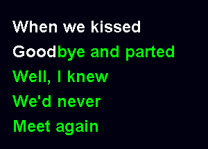 When we kissed
Goodbye and parted

Well, I knew
We'd never
Meet again