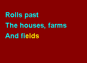 Rolls past
The houses, farms

And fields