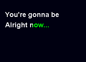 You're gonna be
Alright now...