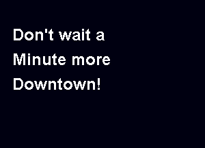 Don't wait a
Minute more

Downtown!