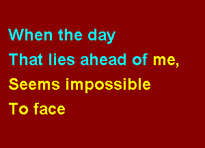 When the day
That lies ahead of me,

Seems impossible
To face