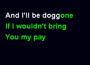 And I'll be doggone
If I wouldn't bring

You my pay