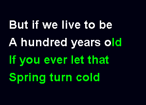 But if we live to be
A hundred years old

If you ever let that
Spring turn cold