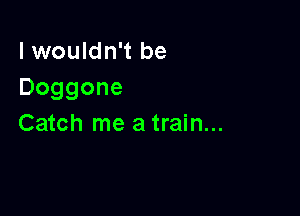 I wouldn't be
Doggone

Catch me a train...