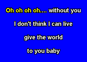 Oh oh oh oh.... without you

I don't think I can live
give the world

to you baby