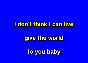I don't think I can live

give the world

to you baby
