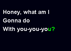 Honey, what am I
Gonna do

With you-you-you?