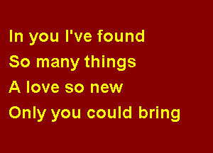 In you I've found
So many things

A love so new
Only you could bring