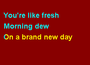You're like fresh
Morning dew

On a brand new day