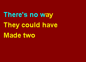There's no way
They could have

Made two