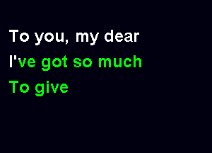 To you, my dear
I've got so much

To give