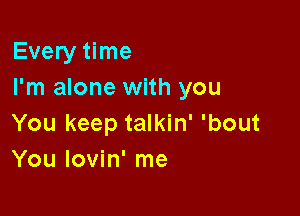 Every time
I'm alone with you

You keep talkin' 'bout
You lovin' me