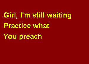 Girl, I'm still waiting
Practice what

You preach