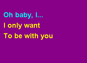 Oh baby, I...
I only want

To be with you