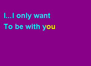 l...l only want
To be with you