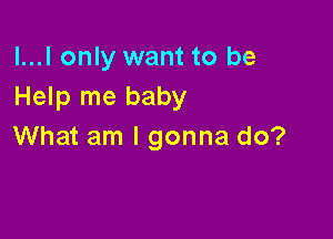 l...l only want to be
Help me baby

What am I gonna do?