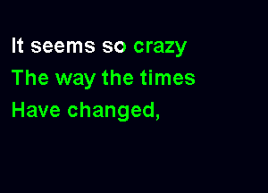 It seems so crazy
The way the times

Have changed,