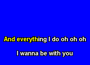 And everything I do oh oh oh

I wanna be with you