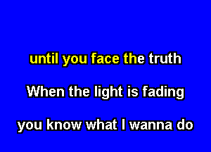 until you face the truth

When the light is fading

you know what I wanna do