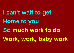 I can't wait to get
Home to you

So much work to do
Work, work, baby work