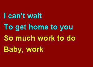 I can't wait
To get home to you

So much work to do
Baby, work