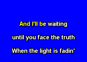 And I'll be waiting

until you face the truth

When the light is fadin'