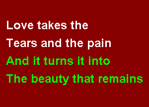 Love takes the
Tears and the pain

And it turns it into
The beauty that remains