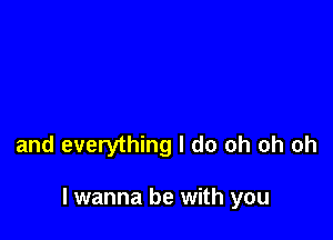 and everything I do oh oh oh

I wanna be with you