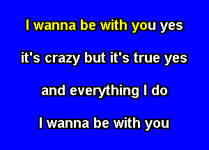 I wanna be with you yes
it's crazy but it's true yes

and everything I do

I wanna be with you