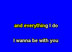 and everything I do

I wanna be with you