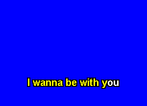 I wanna be with you