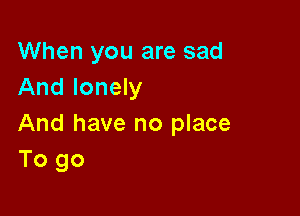 When you are sad
And lonely

And have no place
To go
