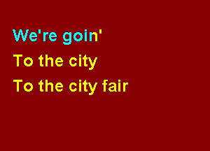 We're goin'
Tothecny

To the city fair