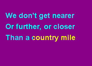 We don't get nearer
Or further, or closer

Than a country mile