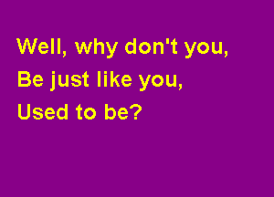 Well, why don't you,
Be just like you,

Used to be?
