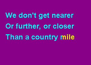 We don't get nearer
Or further, or closer

Than a country mile