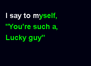 I say to myself,
You're such a,

Lucky guy