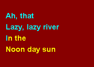 Ah, that
Lazy,lazyI1ver

lnthe
Noondaysun