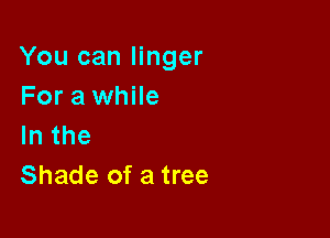 You can linger
For a while

lnthe
Shade of a tree