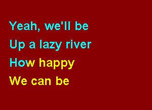 Yeah, we'll be
Up a lazy river

How happy
We can be