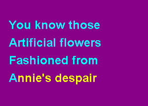 You know those
Artificial flowers

Fashioned from
Annie's despair