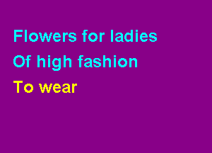 Flowers for ladies
Of high fashion

To wear
