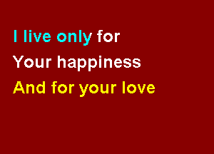 I live only for
Your happiness

And for your love