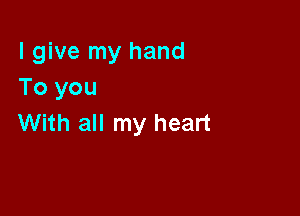 I give my hand
To you

With all my heart