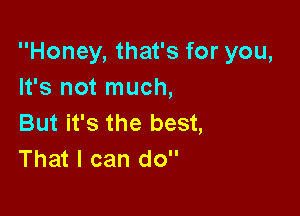 Honey, that's for you,
It's not much,

But it's the best,
That I can do