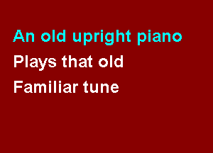 An old upright piano
Plays that old

Familiar tune
